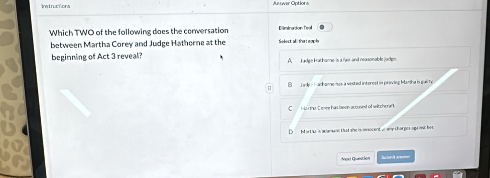 Instructions Answer Options
Which TWO of the following does the conversation Elimination Tool
between Martha Corey and Judge Hathorne at the Select all that apply
beginning of Act 3 reveal?
A Judge Hathorne is a fair and reasonable judge.
= B Judge Hathorne has a vested interest in proving Martha is guilty
C Martha Corey has been accused of witchcraft.
D Martha is adamant that she is innocent of any charges against her.
Next Question Submit answer