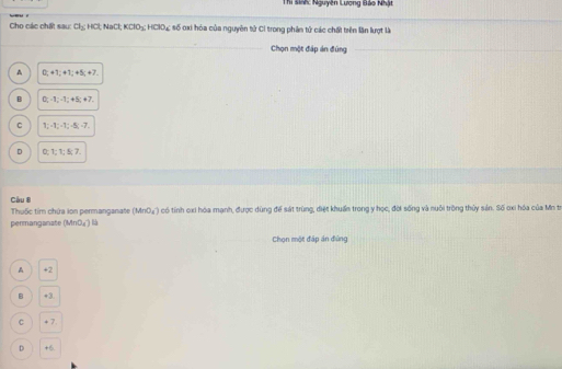 Thi sinh: Nguyên Lương Bảo Nhật
Cho các chất sau: Cl_2 HCl; NaCl; KClO_3; HClO_4 số oxi hóa của nguyên tử Cỉ trong phân tử các chất trên lần lượt là
Chọn một đáp án đứng
A 0; +1; +1; +5; +7
B D_1-1; -1; +5; +7,
C 1_2-1_2-1_2-1 n/2 -7.
D 0; 1; 1; 5; 7
Cầu 8
Thuốc tim chứa ion permanganate (MnO_4^-) l có tính cxi hóa mạnh, được dùng để sát trùng, điệt khuẩn trong y học, đời sống và nuôi trồng thủy sản. Số oxi hóa của Mn t.
permanganate (MnO_4^-)
Chọn một đáp án đứng
A +2
B +3
C + 7
D +6.