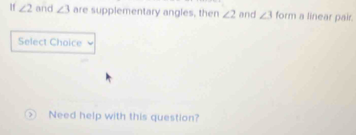 If ∠ 2 and ∠ 3 are supplementary angles, then ∠ 2 and ∠ 3form a linear pair. 
Select Choice 
> Need help with this question?