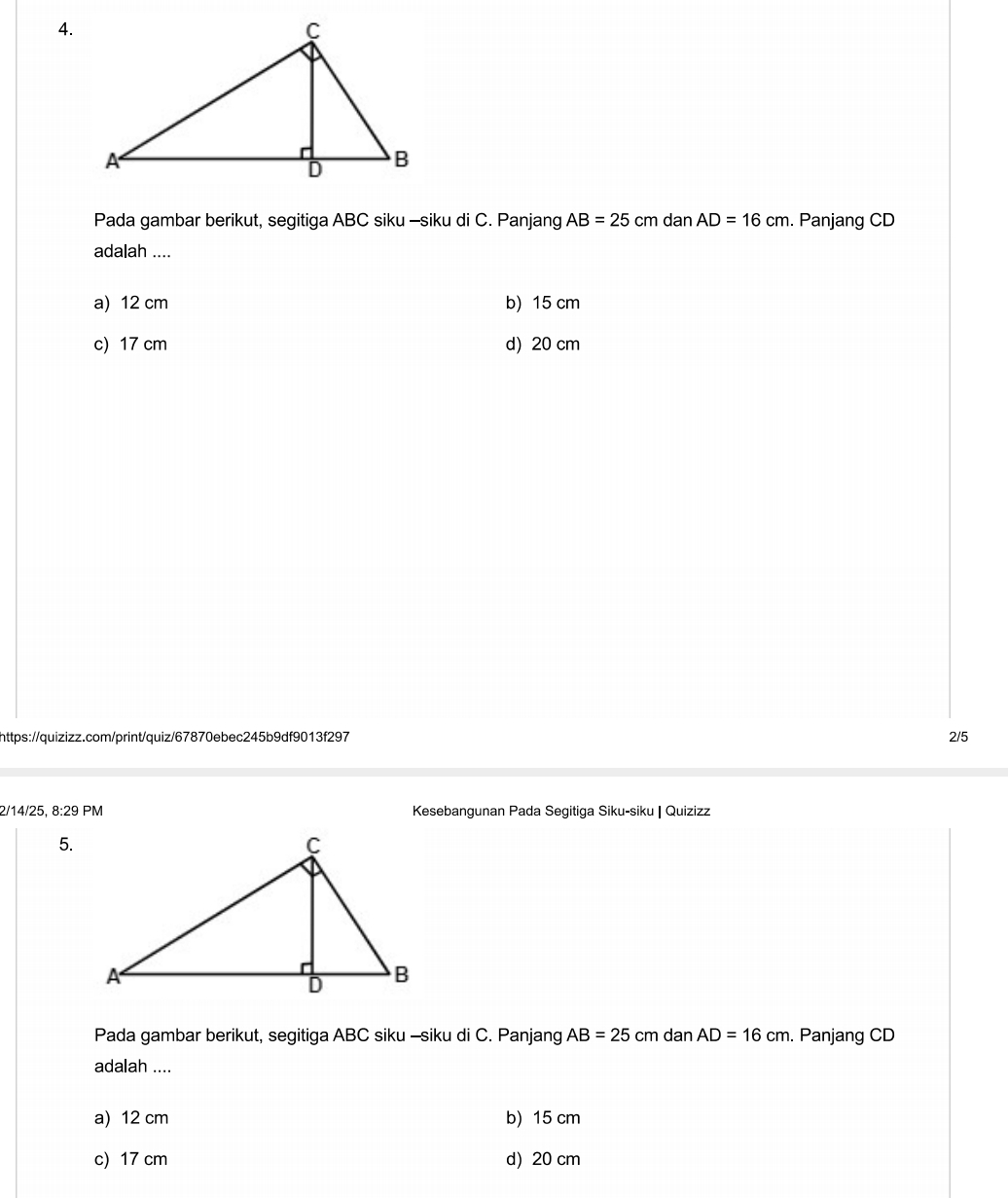 Pada gambar berikut, segitiga ABC siku -siku di C. Panjang AB=25cm dan AD=16cm. Panjang CD
adalah ....
a) 12 cm b) 15 cm
c) 17 cm d) 20 cm
https://quizizz.com/print/quiz/67870ebec245b9df9013f297 2/5
2/14/25, 8:29F PM Kesebangunan Pada Segitiga Siku-siku | Quizizz
5.
Pada gambar berikut, segitiga ABC siku -siku di C. Panjang AB=25cm dan AD=16cm. Panjang CD
adalah ....
a) 12 cm b) 15 cm
c) 17 cm d) 20 cm