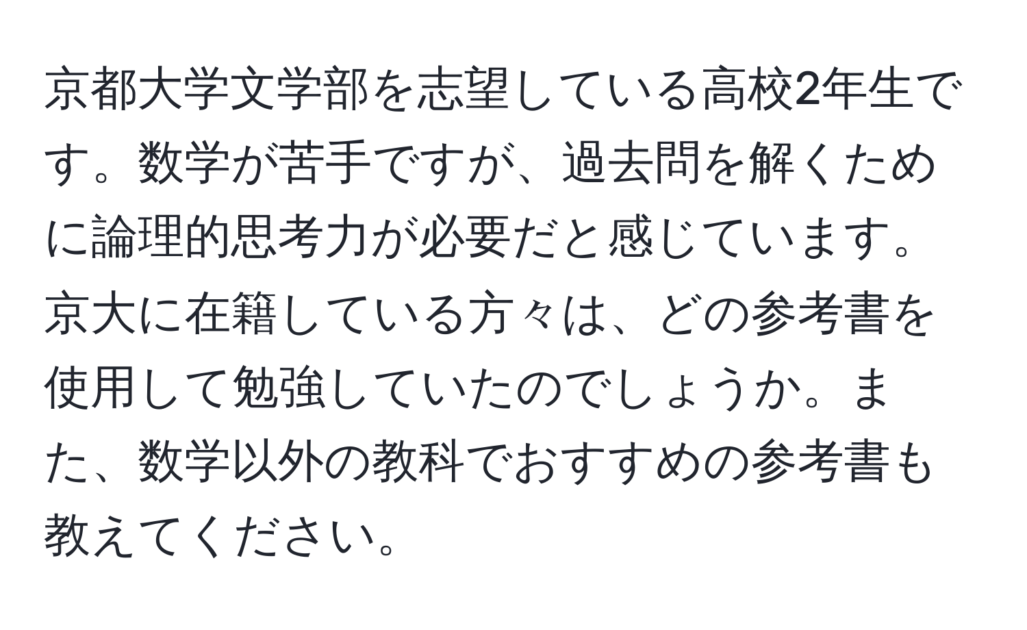 京都大学文学部を志望している高校2年生です。数学が苦手ですが、過去問を解くために論理的思考力が必要だと感じています。京大に在籍している方々は、どの参考書を使用して勉強していたのでしょうか。また、数学以外の教科でおすすめの参考書も教えてください。