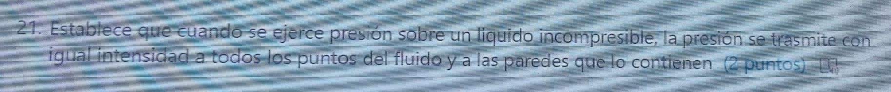 Establece que cuando se ejerce presión sobre un liquido incompresible, la presión se trasmite con 
igual intensidad a todos los puntos del fluido y a las paredes que lo contienen (2 puntos) [