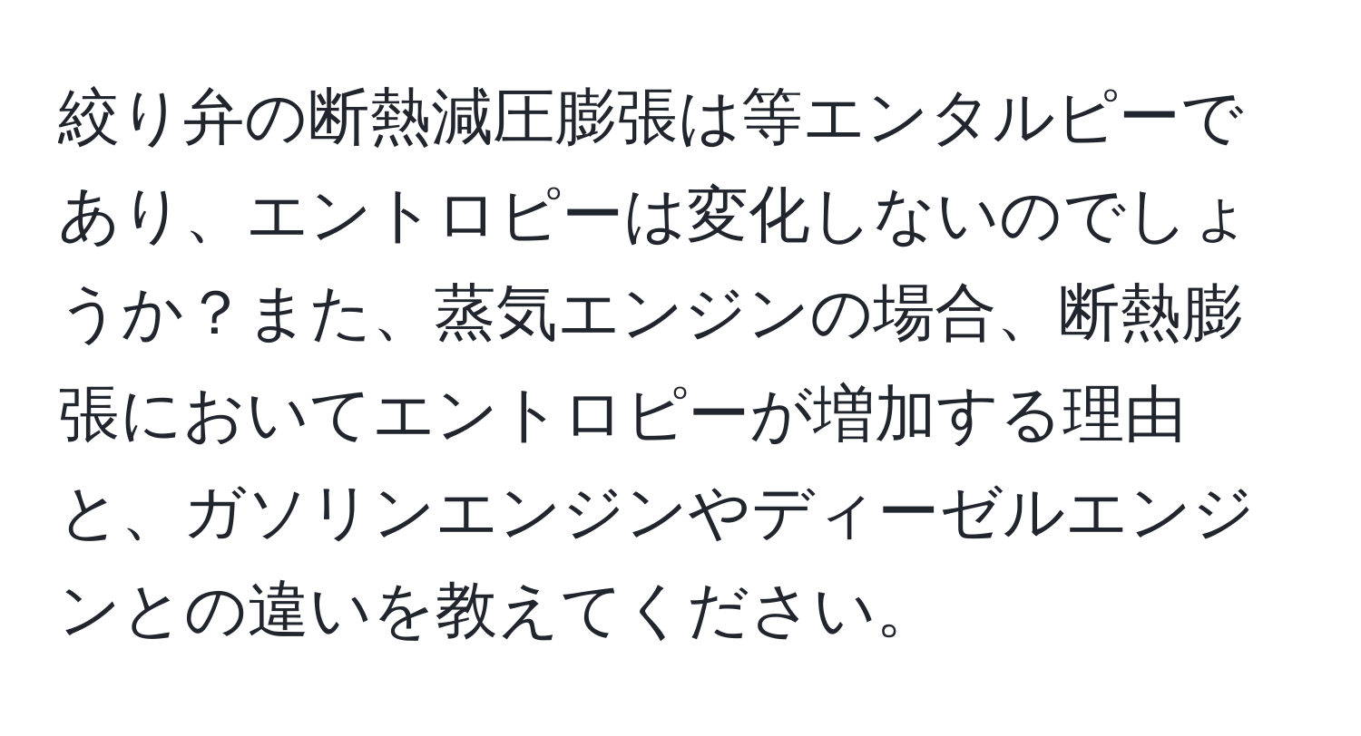 絞り弁の断熱減圧膨張は等エンタルピーであり、エントロピーは変化しないのでしょうか？また、蒸気エンジンの場合、断熱膨張においてエントロピーが増加する理由と、ガソリンエンジンやディーゼルエンジンとの違いを教えてください。