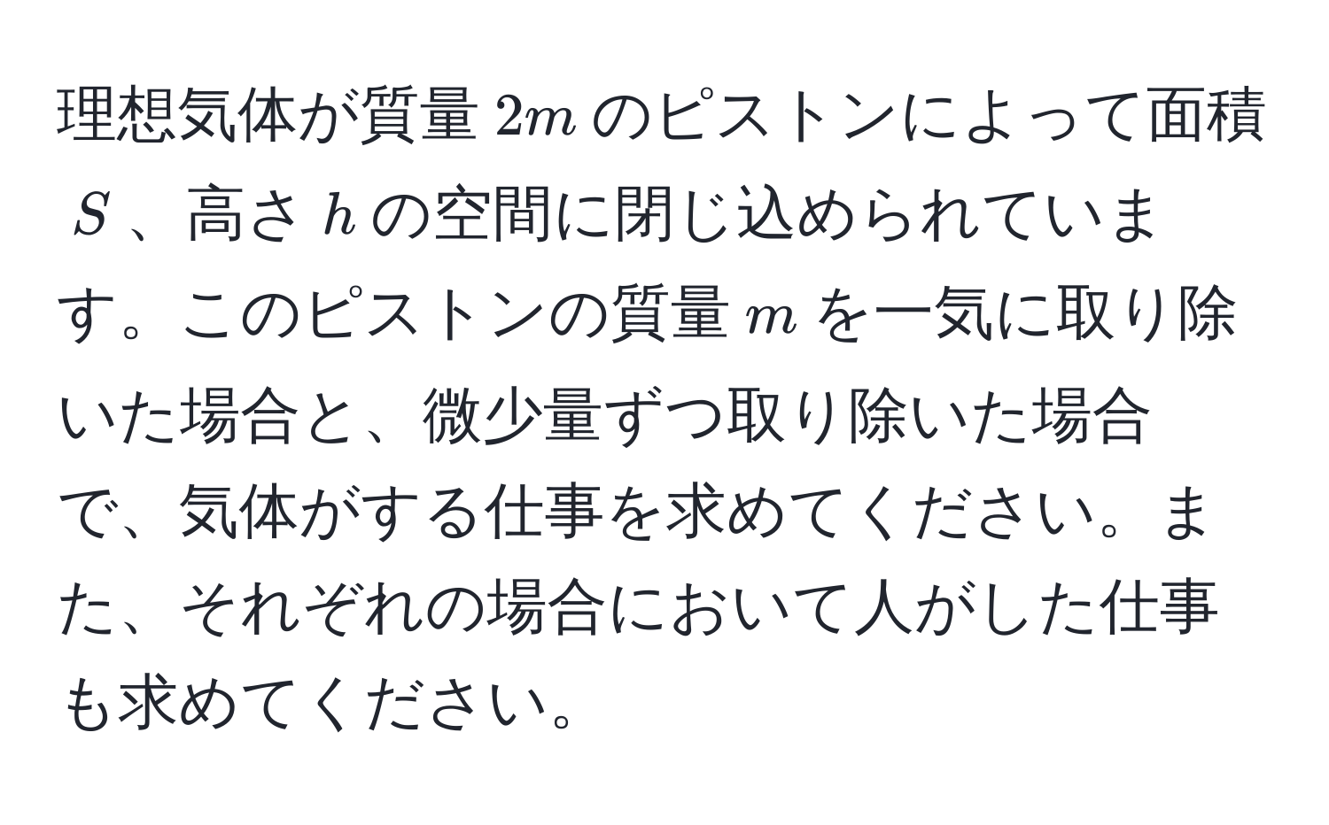 理想気体が質量$2m$のピストンによって面積$S$、高さ$h$の空間に閉じ込められています。このピストンの質量$m$を一気に取り除いた場合と、微少量ずつ取り除いた場合で、気体がする仕事を求めてください。また、それぞれの場合において人がした仕事も求めてください。