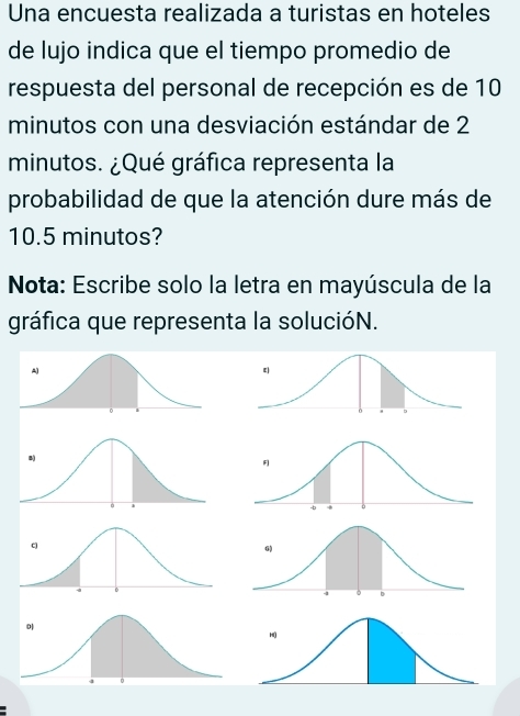 Una encuesta realizada a turistas en hoteles 
de lujo indica que el tiempo promedio de 
respuesta del personal de recepción es de 10
minutos con una desviación estándar de 2
minutos. ¿Qué gráfica representa la 
probabilidad de que la atención dure más de
10.5 minutos? 
Nota: Escribe solo la letra en mayúscula de la 
gráfica que representa la solucióN.