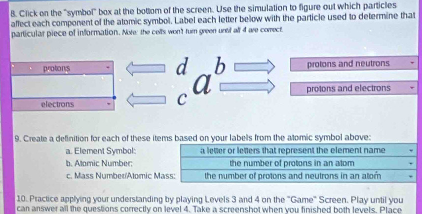 Click on the "symbol" box at the bottom of the screen. Use the simulation to figure out which particles 
affect each component of the atomic symbol. Label each letter below with the particle used to determine that 
particular piece of information. Note: the cells won't turn green until all 4 are correct. 
b 
protons protons and neutrons 
a protons and electrons 
electrons 
C 
9. Create a definition for each of these items based on your labels from the atomic symbol above; 
a. Element Symbol: a letter or letters that represent the element name 
b. Atomic Number: the number of protons in an atom 
c. Mass Number/Atomic Mass: the number of protons and neutrons in an atom 
10. Practice applying your understanding by playing Levels 3 and 4 on the "Game" Screen. Play until you 
can answer all the questions correctly on level 4. Take a screenshot when you finished both levels. Place