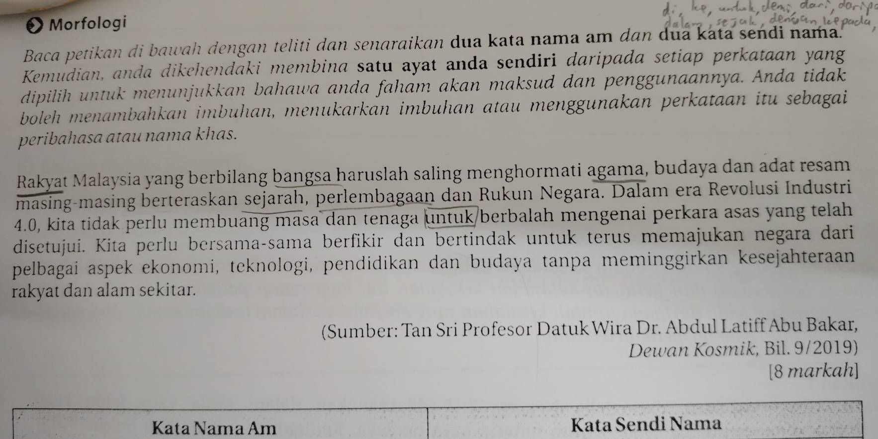 Morfologi 
Baca petikan di bawah dengan teliti dan senaraikan dua kata nama am dan dua kata sendi nama. 
Kemudian, anda dikehendaki membina satu ayat anda sendiri daripada setiap perkataan yang 
dipilih untuk menunjukkan bahawa anda faham akan maksud dan penggunaannya. Anda tidak 
boleh menambahkan imbuhan, menukarkan imbuhan atau menggunakan perkataan itu sebagai 
peribahasa atau nama khas. 
Rakyat Malaysia yang berbilang bangsa haruslah saling menghormati agama, budaya dan adat resam 
masing-masing berteraskan sejarah, perlembagaan dan Rukun Negara. Dalam era Revolusi Industri
4.0, kita tidak perlu membuang masa dan tenaga untuk/berbalah mengenai perkara asas yang telah 
disetujui. Kita perlu bersama-sama berfikir dan bertindak untuk terus memajukan negara dari 
pelbagai aspek ekonomi, teknologi, pendidikan dan budaya tanpa meminggirkan kesejahteraan 
rakyat dan alam sekitar. 
(Sumber: Tan Sri Profesor Datuk Wira Dr. Abdul Latiff Abu Bakar, 
Dewan Kosmik, Bil. 9/2019) 
[8 markah] 
Kata Nama Am Kata Sendi Nama