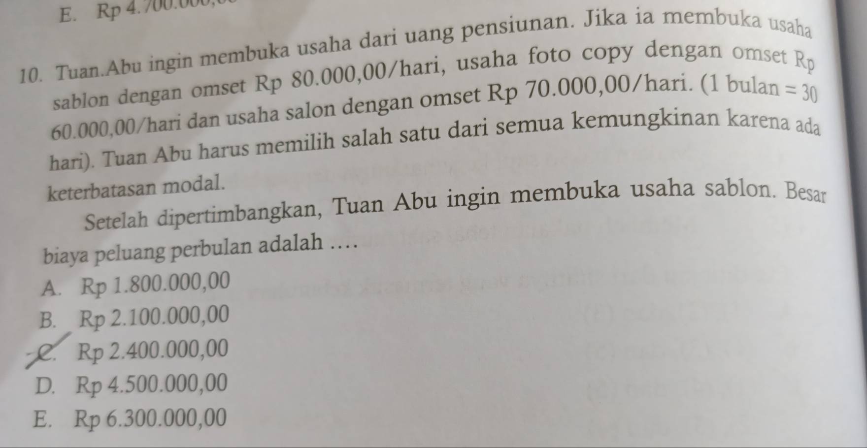 E. Rp 4.700.000
10. Tuan.Abu ingin membuka usaha dari uang pensiunan. Jika ia membuka usaha
sablon dengan omset Rp 80.000,00/hari, usaha foto copy dengan omset
R_p
60.000,00/hari dan usaha salon dengan omset Rp 70.000,00/hari. (1 bulan
= 30
hari). Tuan Abu harus memilih salah satu dari semua kemungkinan karena ada
keterbatasan modal.
Setelah dipertimbangkan, Tuan Abu ingin membuka usaha sablon. Besar
biaya peluang perbulan adalah ……
A. Rp 1.800.000,00
B. Rp 2.100.000,00
a C. Rp 2.400.000,00
D. Rp 4.500.000,00
E. Rp 6.300.000,00