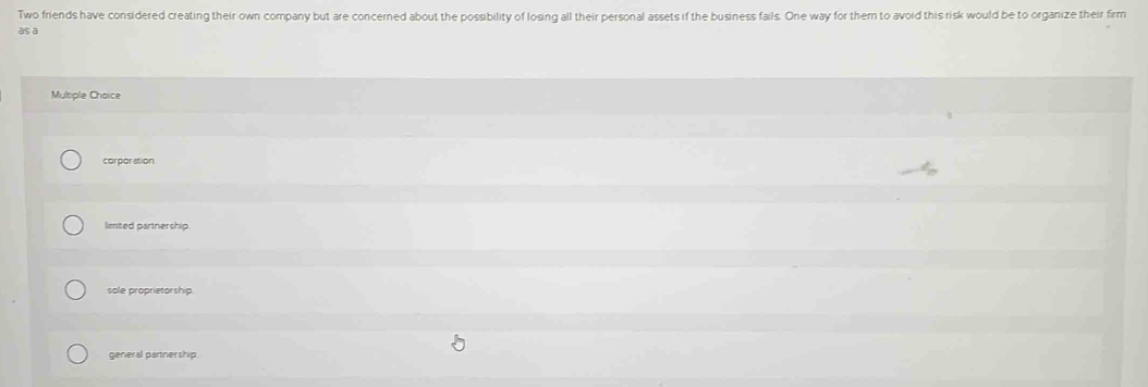 Two friends have considered creating their own company but are concerned about the possibility of losing all their personal assets if the business fails. One way for them to avoid this risk would be to organize their firm
as a
Multiple Choice
corporation.
limited partnership.
sole proprietorship.
general partnership.