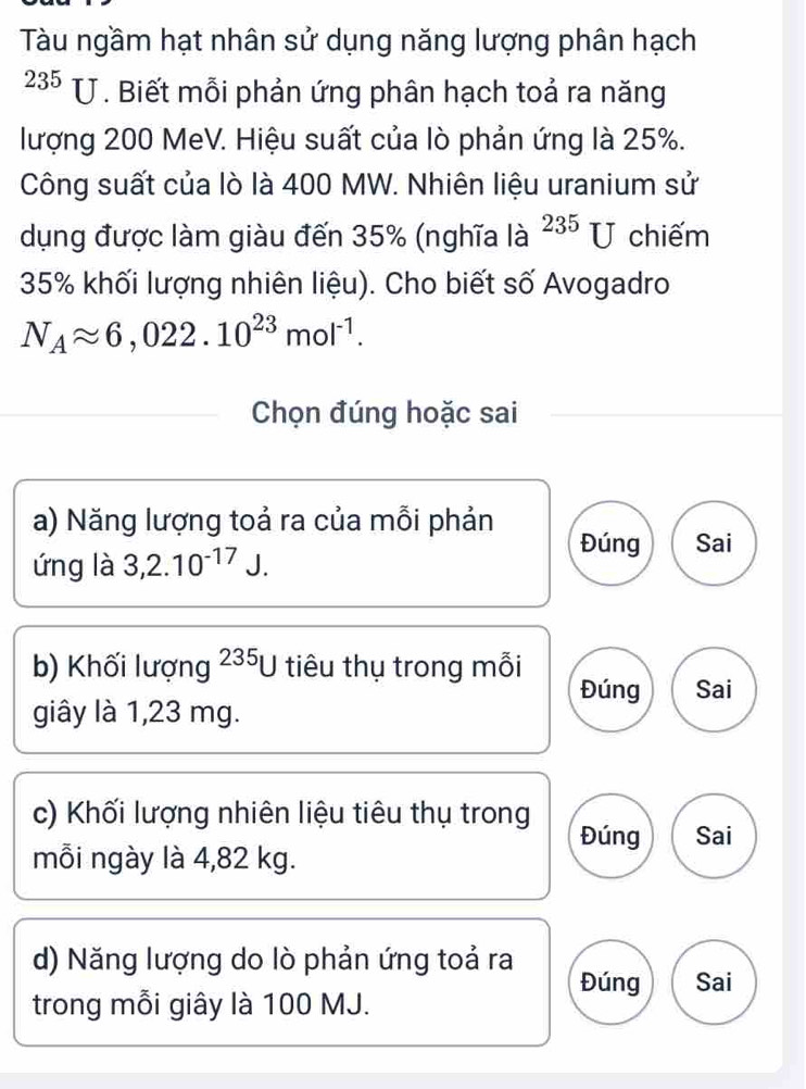 Tàu ngầm hạt nhân sử dụng năng lượng phân hạch
235 U. Biết mỗi phản ứng phân hạch toả ra năng 
lượng 200 MeV. Hiệu suất của lò phản ứng là 25%. 
Công suất của lò là 400 MW. Nhiên liệu uranium sử 
dụng được làm giàu đến 35% (nghĩa là ^235U chiếm
35% khối lượng nhiên liệu). Cho biết số Avogadro
N_Aapprox 6,022.10^(23)mol^(-1). 
Chọn đúng hoặc sai 
a) Năng lượng toả ra của mỗi phản 
ứng là 3,2.10^(-17)J. 
Đúng Sai 
b) Khối lượng 235ự tiêu thụ trong mỗi Đúng Sai 
giây là 1,23 mg. 
c) Khối lượng nhiên liệu tiêu thụ trong 
Đúng Sai 
mỗi ngày là 4,82 kg. 
d) Năng lượng do lò phản ứng toả ra 
Đúng Sai 
trong mỗi giây là 100 MJ.