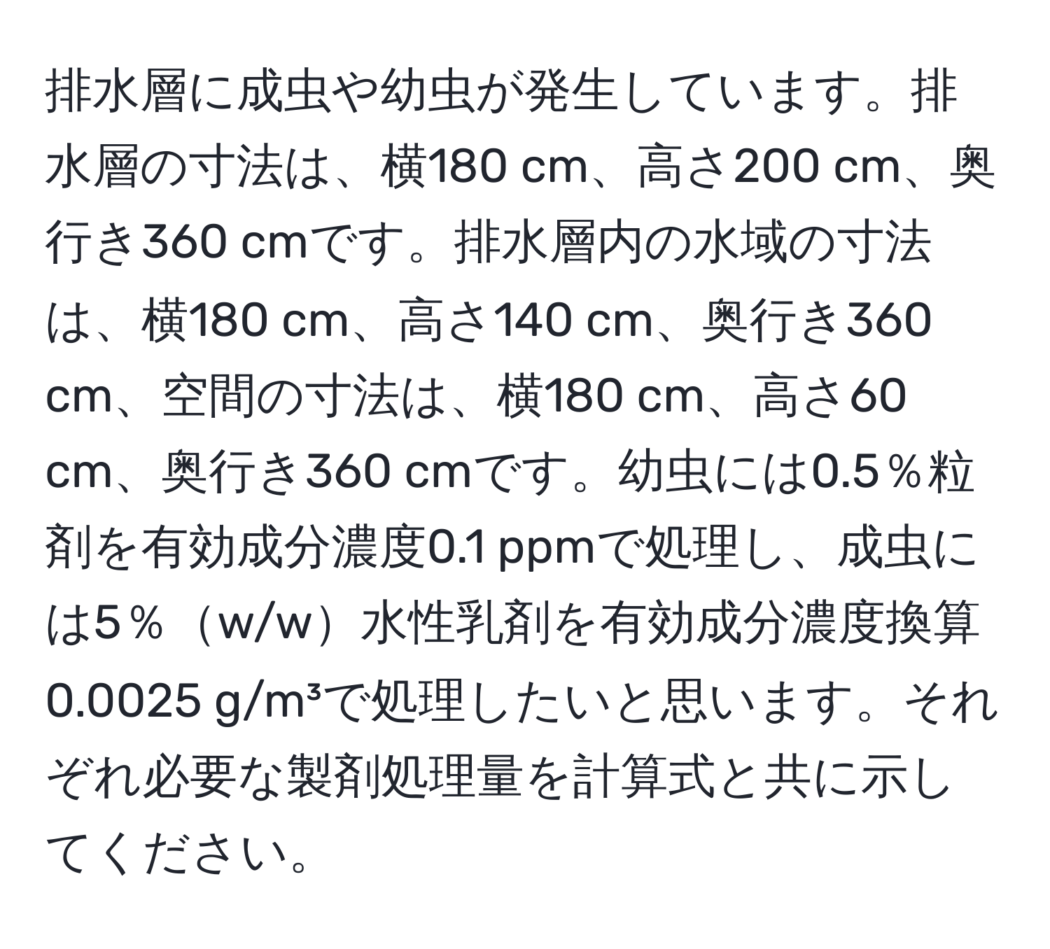 排水層に成虫や幼虫が発生しています。排水層の寸法は、横180 cm、高さ200 cm、奥行き360 cmです。排水層内の水域の寸法は、横180 cm、高さ140 cm、奥行き360 cm、空間の寸法は、横180 cm、高さ60 cm、奥行き360 cmです。幼虫には0.5％粒剤を有効成分濃度0.1 ppmで処理し、成虫には5％w/w水性乳剤を有効成分濃度換算0.0025 g/m³で処理したいと思います。それぞれ必要な製剤処理量を計算式と共に示してください。