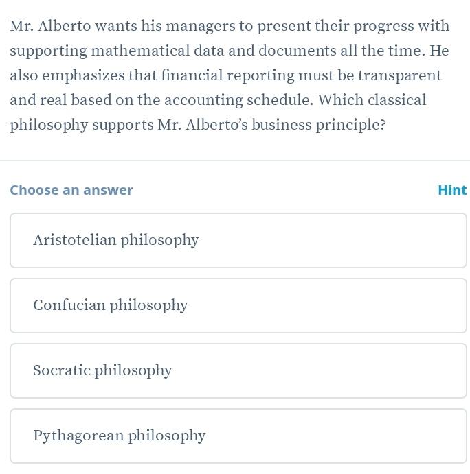 Mr. Alberto wants his managers to present their progress with
supporting mathematical data and documents all the time. He
also emphasizes that financial reporting must be transparent
and real based on the accounting schedule. Which classical
philosophy supports Mr. Alberto’s business principle?
Choose an answer Hint
Aristotelian philosophy
Confucian philosophy
Socratic philosophy
Pythagorean philosophy