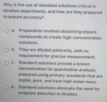 Why is the use of standard solutions critical in
titration experiments, and how are they prepared
to ensure accuracy?
a. Preparation involves dissolving impure
compounds to create high-concentration
solutions.
b. They are diluted arbitrarily, with no
requirement for precise measurement.
c. Standard solutions provide a known
concentration for quantitative analysis,
prepared using primary standards that are
stable, pure, and have high molar mass.
d. Standard solutions eliminate the need for
endpoint detection in titration.