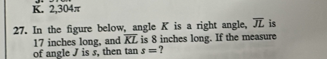 2, 304π
27. In the figure below, angle K is a right angle, overline JL is
17 inches long, and overline KL is 8 inches long. If the measure 
of angle J is s, then tan s= ?