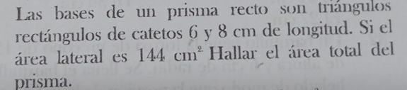 Las bases de un prisma recto son triángulos 
rectángulos de catetos 6 y 8 cm de longitud. Si el 
área lateral es 144cm^2 Hallar el área total del 
prisma.