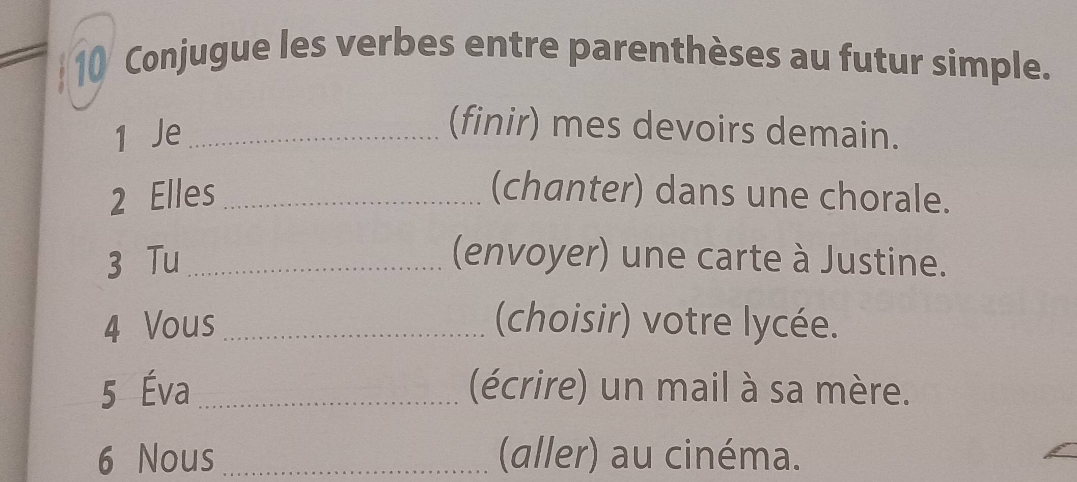 Conjugue les verbes entre parenthèses au futur simple. 
1 Je_ 
(finir) mes devoirs demain. 
2 Elles _(chanter) dans une chorale. 
3 Tu _(envoyer) une carte à Justine. 
4 Vous _(choisir) votre lycée. 
5 Éva _(écrire) un mail à sa mère. 
6 Nous _(aller) au cinéma.