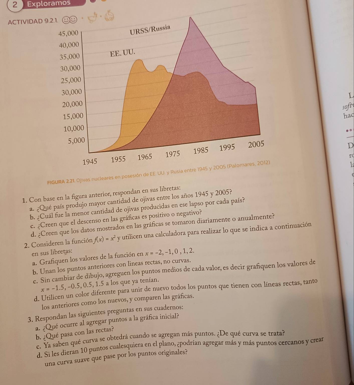 Exploramos
ACTIVIDAD 
L
soft
haq
D
rc
FIGURA 2.21. Ojivas nucle
1
(
1. Con base en la figura anterior, respondan en sus libretas:
a. ¿Qué país produjo mayor cantidad de ojivas entre los años 1945 y 2005?
b. ¿Cuál fue la menor cantidad de ojivas producidas en ese lapso por cada país?
c. ¿Creen que el descenso en las gráficas es positivo o negativo?
d. ¿Creen que los datos mostrados en las gráficas se tomaron diariamente o anualmente?
2. Consideren la función f(x)=x^2 y utilicen una calculadora para realizar lo que se indica a continuación
en sus libretas:
a. Grafiquen los valores de la función en x=-2,-1,0,1,2.
b. Unan los puntos anteriores con lineas rectas, no curvas.
c. Sin cambiar de dibujo, agreguen los puntos medios de cada valor, es decir grafiquen los valores de
x=-1.5,-0.5,0.5,1.5 a los que ya tenían.
d. Utilicen un color diferente para unir de nuevo todos los puntos que tienen con líneas rectas, tanto
los anteriores como los nuevos, y comparen las gráficas.
3. Respondan las siguientes preguntas en sus cuadernos:
a. ¿Qué ocurre al agregar puntos a la gráfica inicial?
b. ¿Qué pasa con las rectas?
c. Ya saben qué curva se obtedrá cuando se agregan más puntos. ¿De qué curva se trata?
d. Si les dieran 10 puntos cualesquiera en el plano, ¿podrían agregar más y más puntos cercanos y crear
una curva suave que pase por los puntos originales?