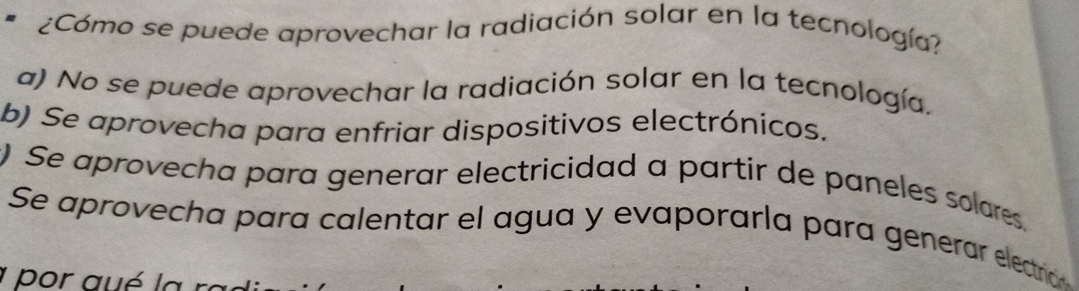 ¿Cómo se puede aprovechar la radiación solar en la tecnología?
a) No se puede aprovechar la radiación solar en la tecnología.
b) Se aprovecha para enfriar dispositivos electrónicos.
) Se aprovecha para generar electricidad a partir de paneles solares.
Se aprovecha para calentar el agua y evaporaría para generar electraó
1 por aué la