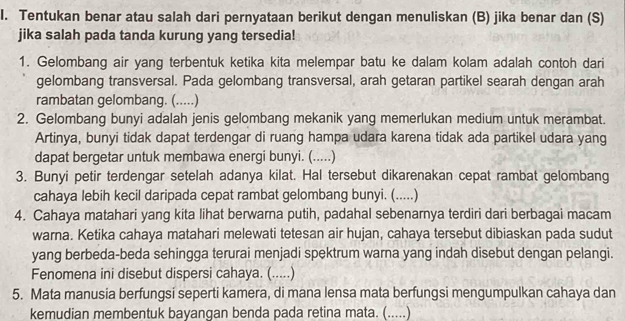 Tentukan benar atau salah dari pernyataan berikut dengan menuliskan (B) jika benar dan (S) 
jika salah pada tanda kurung yang tersedia! 
1. Gelombang air yang terbentuk ketika kita melempar batu ke dalam kolam adalah contoh dari 
gelombang transversal. Pada gelombang transversal, arah getaran partikel searah dengan arah 
rambatan gelombang. (.....) 
2. Gelombang bunyi adalah jenis gelombang mekanik yang memerlukan medium untuk merambat. 
Artinya, bunyi tidak dapat terdengar di ruang hampa udara karena tidak ada partikel udara yang 
dapat bergetar untuk membawa energi bunyi. (.....) 
3. Bunyi petir terdengar setelah adanya kilat. Hal tersebut dikarenakan cepat rambat gelombang 
cahaya lebih kecil daripada cepat rambat gelombang bunyi. (.....) 
4. Cahaya matahari yang kita lihat berwarna putih, padahal sebenarnya terdiri dari berbagai macam 
warna. Ketika cahaya matahari melewati tetesan air hujan, cahaya tersebut dibiaskan pada sudut 
yang berbeda-beda sehingga terurai menjadi spektrum warna yang indah disebut dengan pelangi. 
Fenomena ini disebut dispersi cahaya. (.....) 
5. Mata manusia berfungsi seperti kamera, di mana lensa mata berfungsi mengumpulkan cahaya dan 
kemudian membentuk bayangan benda pada retina mata. (.....)