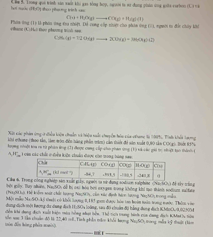 Cầu 5. Trong quá trinh sản xuất khí gas tồng hợp, người ta sư dụng phản ứng giữa carbon (C) và
hơi nước (H_2O) theo phương trinh san:
C(s)+H_2O(g)to CO(g)+H_2(g)(l)
Phản ứng (1) là phân ứng thu nhiệt. Dể cung cấp nhiệt cho phản ứng (1), người ta đổt chảy khí
ethane (C_2H_6) theo phương trình sau:
C_2H_6(g)-7/2O_2(g)to 2CO_2(g)-3H_2O(g)(2)
Xét các phản ứng ở điều kiện chuẩn và hiệu suất chuyền hỏa của ethane là 100%. Tính khối lượng
khí ethane (theo tần, làm tròn đến hàng phần trăm) cần thiết đề sản xuất 0,80 tấn CO(g). Biết 85%
lượng nhiệt toa ra từ phản ứng (2) được cung cấp cho phan ứng (1) và các giả trị nhiệt tạo thành (
A_rH_(298)^r) của các chất ở điều kiện chuẩn được cho trong bảng sau:
Câu 6. Try, người ta sử dụng sodium sulphite (Na_2SO_3) đề tẩy trắng
bột giấy. Tuy nhiên, Na_2SO_3 dể bị oxi hỏa bời oxygen trong không khí tạo thành sodium sulfate
Na_2SO_4 :). Để kiểm soát chất lượng Na_2SO_3 , cần xác định hàm lượng Va_2SO 3 trong mẫu.
Một mẫu Na_2SO_3khat y thuật có khổi lượng 0,185 gam được hòa tan hoàn toàn trong nước. Thêm vào
dung dịch một lượng dư dung dịch H_2SO_4 loãng, sau đó chuẩn độ bằng dung dịch KMnO4 0,0250M
đến khi dung địch xuất hiện màu hồng nhạt bền. Thể tích trung bình của dung dịch KMn()4 tiêu
tổn sau 3 lần chuẩn độ là 22,40 mLTinh phần trăm khối lượng Na_2SO 5  trong mẫu kỹ thuật (làm
tròn đến hàng phần mười).
_hét_