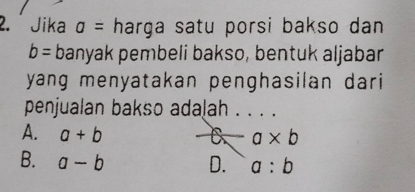 Jika a= harga satu porsi bakso dan .
b= banyak pembeli bakso, bentuk aljabar
yang menyatakan penghasilan dari
penjualan bakso adalah . . . .
A. a+b
a a* b
B. a-b
D. a:b