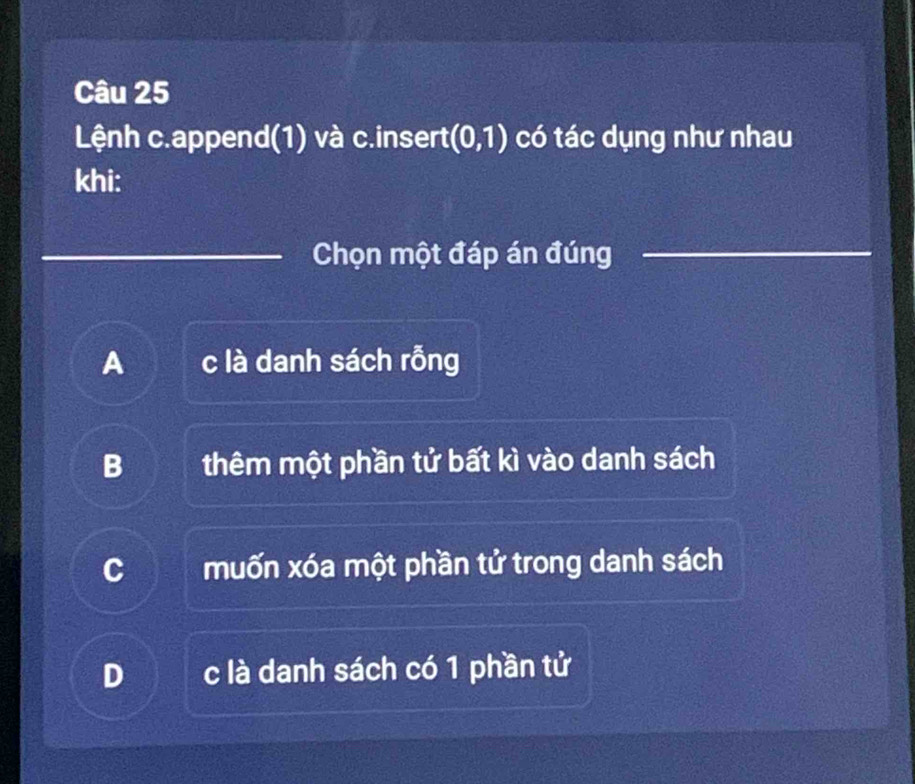 Lệnh c.append(1) và c.insert (0,1) có tác dụng như nhau
khi:
Chọn một đáp án đúng
A c là danh sách rỗng
B thêm một phần tử bất kì vào danh sách
c muốn xóa một phần tử trong danh sách
D c là danh sách có 1 phần tử