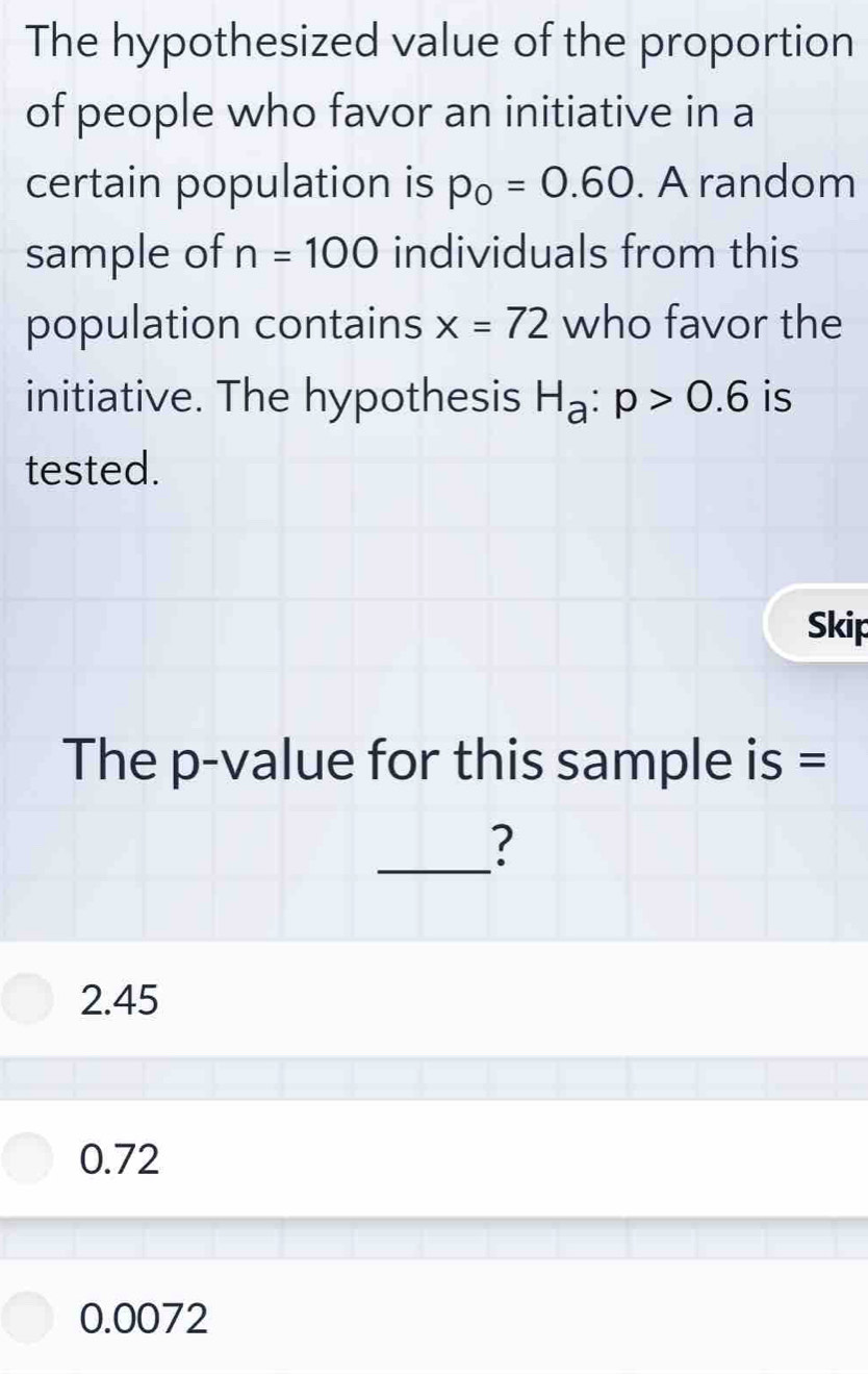 The hypothesized value of the proportion
of people who favor an initiative in a
certain population is p_0=0.60. A random
sample of n=100 individuals from this
population contains x=72 who favor the
initiative. The hypothesis H_a:p>0.6 is
tested.
Skip
The p -value for this sample is =
_?
2.45
0.72
0.0072