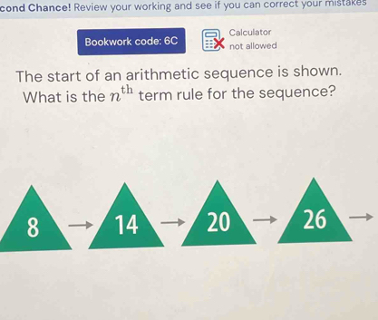 cond Chance! Review your working and see if you can correct your mistakes 
Bookwork code: 6C Calculator 
not allowed 
The start of an arithmetic sequence is shown. 
What is the n^(th) term rule for the sequence?