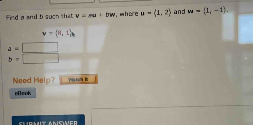 Find a and b such that v=au+bw , where u=langle 1,2rangle and w=langle 1,-1rangle.
v=langle 8,1rangle
a=
b= □ 
Need Help? Watch It 
eBook 
SLIRMIT ANSWER