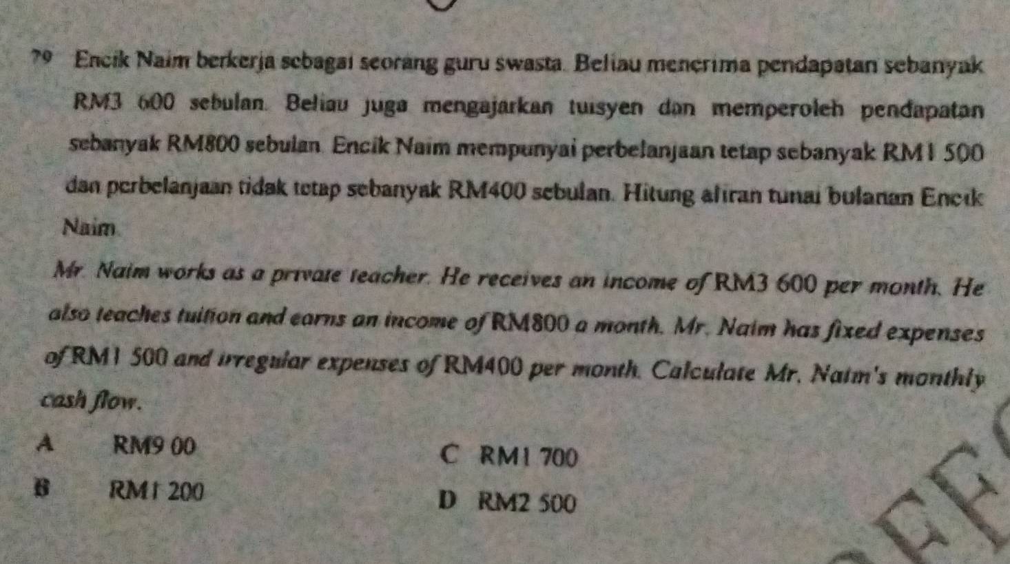 Encik Naim berkerja scbagai seorang guru swasta. Beliau menerima pendapatan sebanyak
RM3 600 sebulan. Beliau juga mengajarkan tuisyen dan memperoleh pendapatan
sebanyak RM800 sebulan. Encik Naim mempunyai perbelanjaan tetap sebanyak RM 1 500
dan perbelanjaan tidak tetap sebanyak RM400 sebulan. Hitung afiran tunai bulanan Eneik
Naim
Mr. Naim works as a private teacher. He receives an income of RM3 600 per month. He
also teaches tuition and earns an income of RM800 a month. Mr. Naim has fixed expenses
of RM1 500 and irregular expenses of RM400 per month. Calculate Mr. Natm's monthly
cash flow.
A RM9 00 C RM1 700
B RM 1 200 D RM2 500