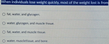 When individuals lose weight quickly, most of the weight lost is from
fat, water, and glycogen.
water, glycogen, and muscle tissue.
fat, water, and muscle tissue.
water, muscletissue, and bone