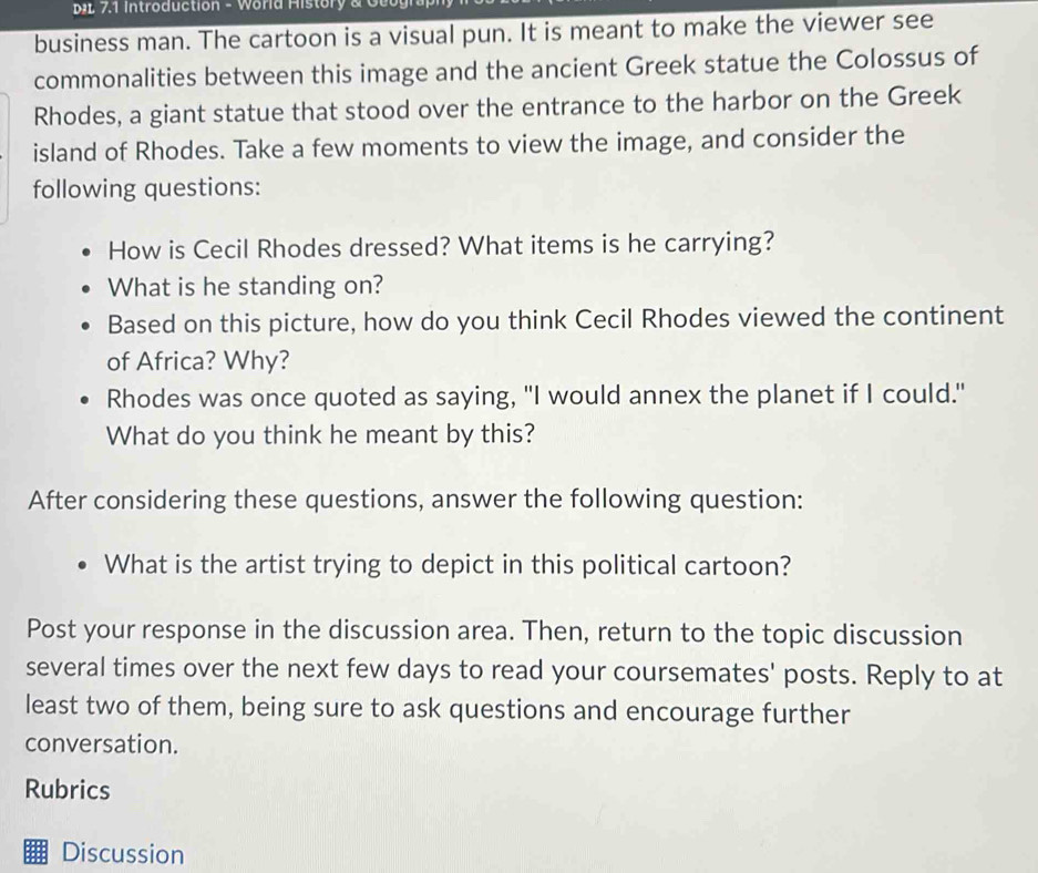 7.1 Introduction - World History & G o o g 
business man. The cartoon is a visual pun. It is meant to make the viewer see 
commonalities between this image and the ancient Greek statue the Colossus of 
Rhodes, a giant statue that stood over the entrance to the harbor on the Greek 
island of Rhodes. Take a few moments to view the image, and consider the 
following questions: 
How is Cecil Rhodes dressed? What items is he carrying? 
What is he standing on? 
Based on this picture, how do you think Cecil Rhodes viewed the continent 
of Africa? Why? 
Rhodes was once quoted as saying, "I would annex the planet if I could." 
What do you think he meant by this? 
After considering these questions, answer the following question: 
What is the artist trying to depict in this political cartoon? 
Post your response in the discussion area. Then, return to the topic discussion 
several times over the next few days to read your coursemates' posts. Reply to at 
least two of them, being sure to ask questions and encourage further 
conversation. 
Rubrics 
Discussion