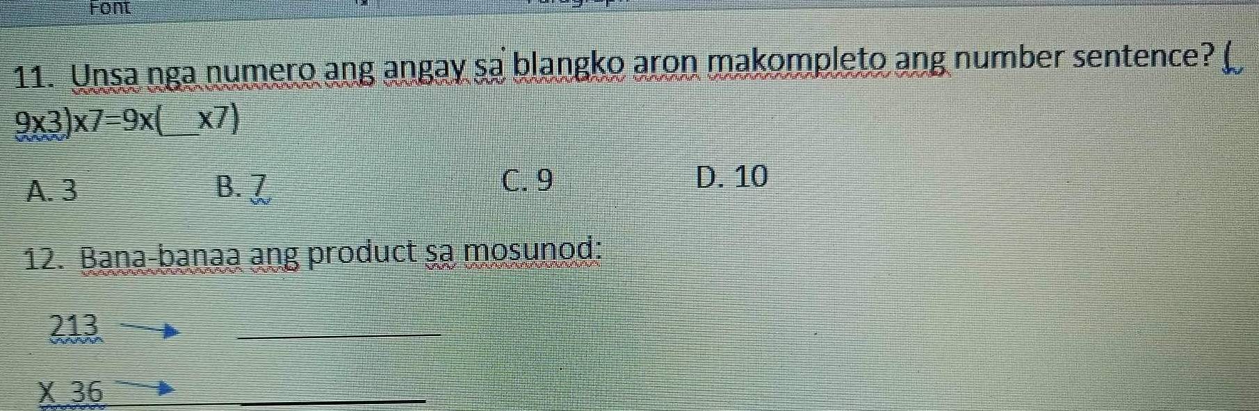 Font
11. Unsa nga numero ang angay sa blangko aron makompleto ang number sentence?
9* 3)* 7=9* (_ * 7)
A. 3 B. 7
C. 9 D. 10
12. Bana-banaa ang product sa mosunod:
213
_
X36
_