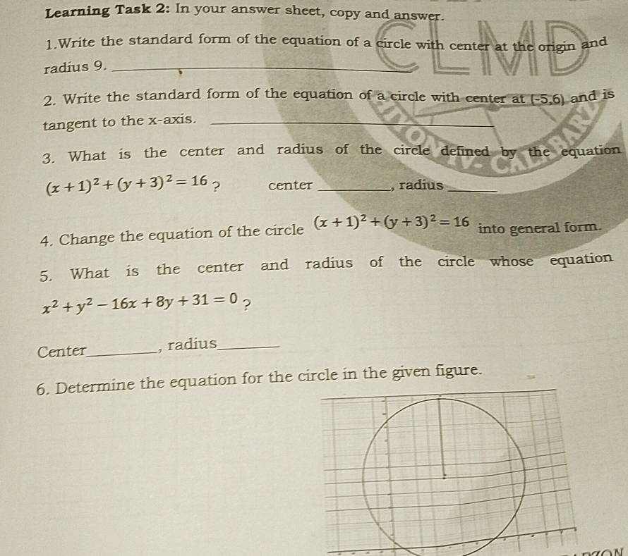 Learning Task 2: In your answer sheet, copy and answer. 
1.Write the standard form of the equation of a circle with center at the origin and 
radius 9._ 
2. Write the standard form of the equation of a circle with center at 
tangent to the x-axis. __ (-5,6) and is 
3. What is the center and radius of the circle defined by the equation
(x+1)^2+(y+3)^2=16 ? center _, radius_ 
4. Change the equation of the circle (x+1)^2+(y+3)^2=16 into general form. 
5. What is the center and radius of the circle whose equation
x^2+y^2-16x+8y+31=0 ? 
Center_ , radius_ 
6. Determine the equation for the circle in the given figure.