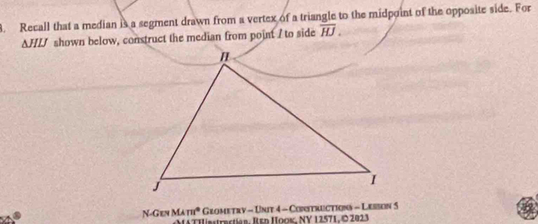 Recall that a median is a segment drawn from a vertex of a triangle to the midpoint of the opposite side. For
ΔHLJ shown below, construct the median from point I to side overline HJ. 
N-Gen MAm° Grometry - Unit 4 - Constructions - Lesson 5 
*THinstractian. Ren Hooκ, NY 12571, © 2023