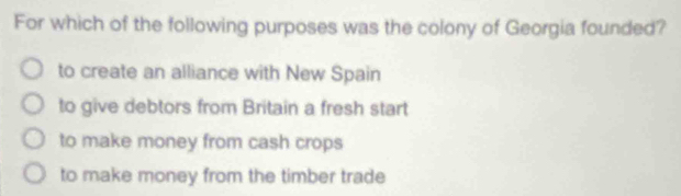 For which of the following purposes was the colony of Georgia founded?
to create an alliance with New Spain
to give debtors from Britain a fresh start
to make money from cash crops
to make money from the timber trade