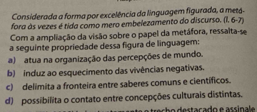 Considerada a forma por excelência da linguagem figurada, a metá-
fora às vezes é tida como mero embelezamento do discurso. (l. 6-7)
Com a ampliação da visão sobre o papel da metáfora, ressalta-se
a seguinte propriedade dessa figura de linguagem:
a) atua na organização das percepções de mundo.
b) induz ao esquecimento das vivências negativas.
c) delimita a fronteira entre saberes comuns e científicos.
d) possibilita o contato entre concepções culturais distintas.