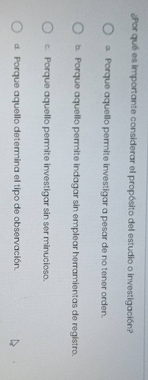 Por que es importante considerar el propósito del estudio o investigación?. Porque aquello permite investigar a pesar de no tener orden.
b. Porque aquello permite indagar sin emplear herramientas de registro.
c. Porque aquello permite investigar sin ser minucioso.
de Porque aquello determina el tipo de observación.