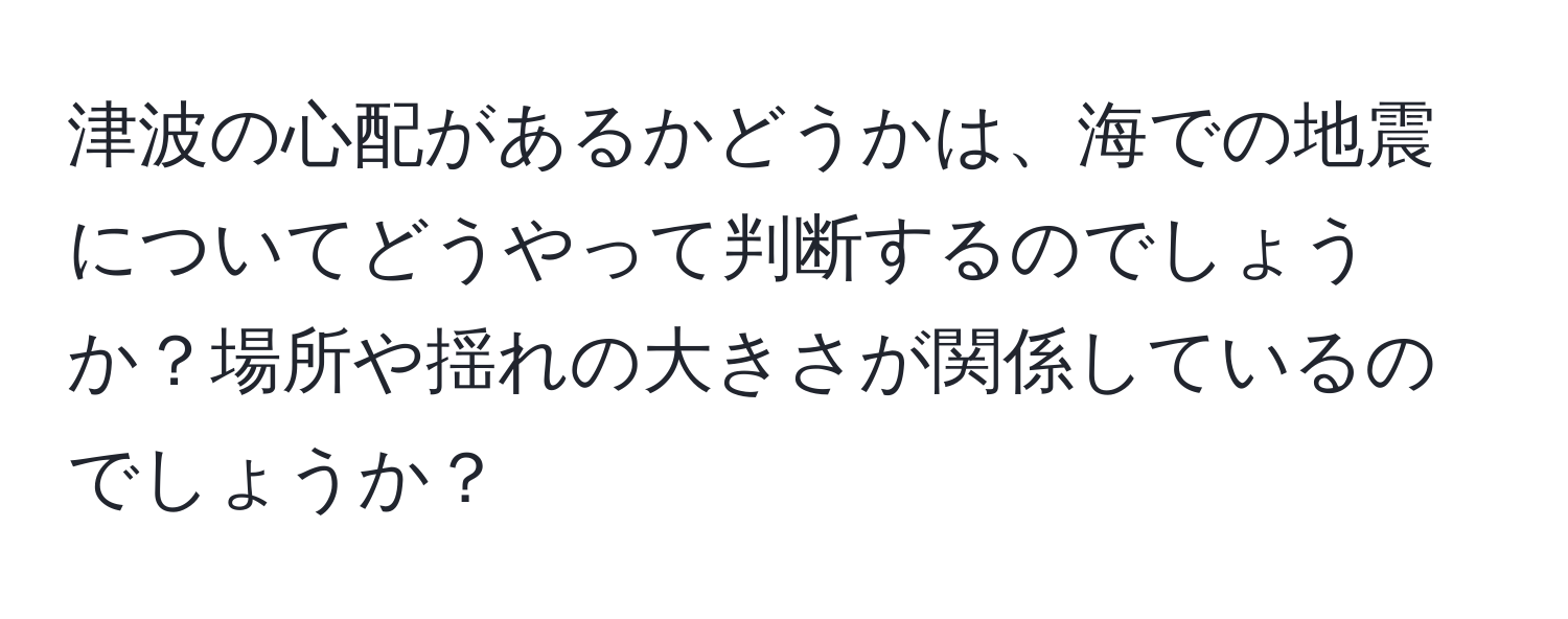 津波の心配があるかどうかは、海での地震についてどうやって判断するのでしょうか？場所や揺れの大きさが関係しているのでしょうか？