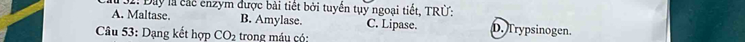 # 32: Đay là các enzym được bài tiết bởi tuyển tụy ngoại tiết, TRÜ:
A. Maltase. B. Amylase. C. Lipase. D. Trypsinogen.
Câu 53: Dạng kết hợp CO_2 trong máu có: