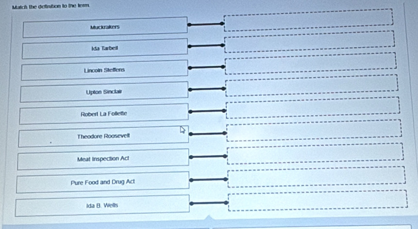 Match the definition to the term
Muckrakers
Ida Tarbell
Lincoln Steffens
Upton Sinclair
Robert La Follette
Theodore Roosevelt
Meat Inspection Act
Pure Food and Drug Act
Ida B. Wells