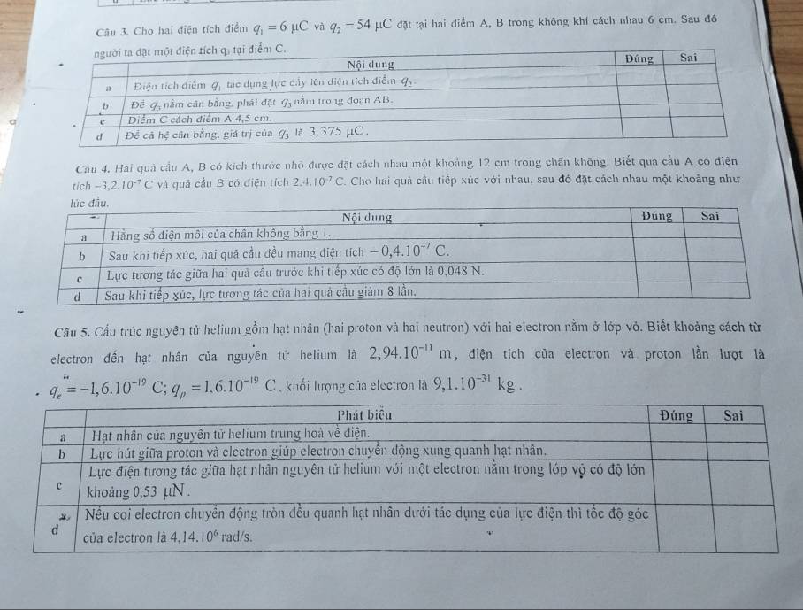 Cho hai điện tích điểm q_1=6mu C và q_2=54mu C : đặt tại hai điểm A, B trong không khí cách nhau 6 cm. Sau đó
Câu 4. Hai quả cầu A, B có kích thước nhỏ được đặt cách nhau một khoảng 12 cm trong chân không. Biết quả cầu A có điện
tich -3,2.10^(-7)C và quả cầu B có điện tích 2.4.10^(-7)C Cho hai quả cầu tiếp xúc với nhau, sau đó đặt cách nhau một khoảng như
Câu 5. Cầu trúc nguyên tử helium gồm hạt nhân (hai proton và hai neutron) với hai electron nằm ở lớp vỏ. Biết khoảng cách từ
electron đến hạt nhân của nguyên tử helium là 2,94.10^(-11)m , điện tích của electron và proton lần lượt là
q_e=-1,6.10^(-19)C;q_p=1.6.10^(-19)C ,  khối lượng của electron là 9,1.10^(-31)kg.