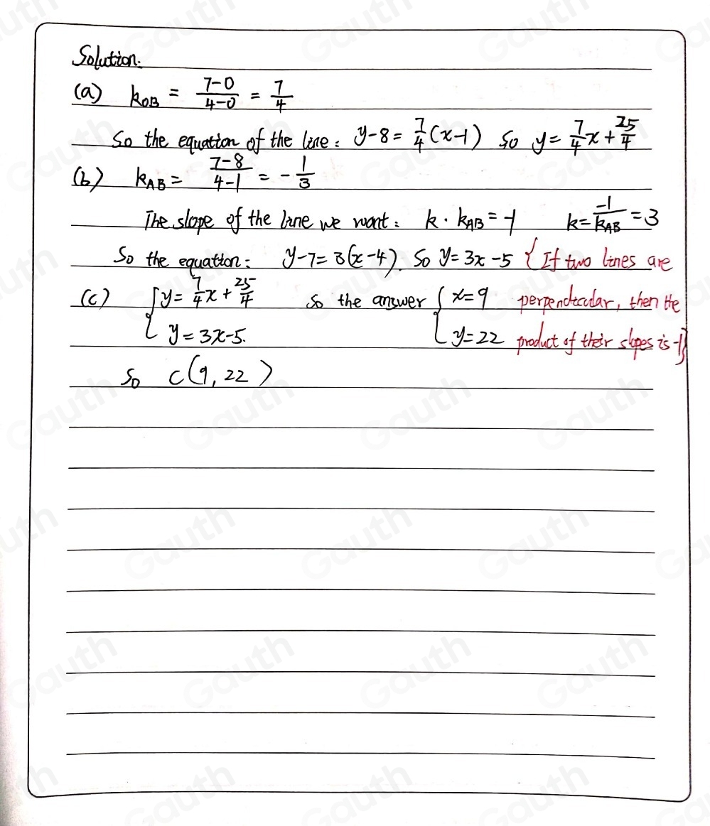 Solution. 
(a) k_OB= (7-0)/4-0 = 7/4 
So the equation of the line : y-8= 7/4 (x-1) So y= 7/4 x+ 25/4 
(6 ) k_AB= (7-8)/4-1 =- 1/3 
The slope of the line we want : k· k_AB=-1 k=frac -1k_AB=3
So the equation: y-7=3(x-4) 50y=3x-5 If two lines are
beginarrayl y= 7/4 x+ 25/4  y=3x-5endarray.
perpendicular, then Hhe 
(c ) So the answer beginarrayl x=9 y=22endarray. product of their slopes is f
S_0 C(9,22)