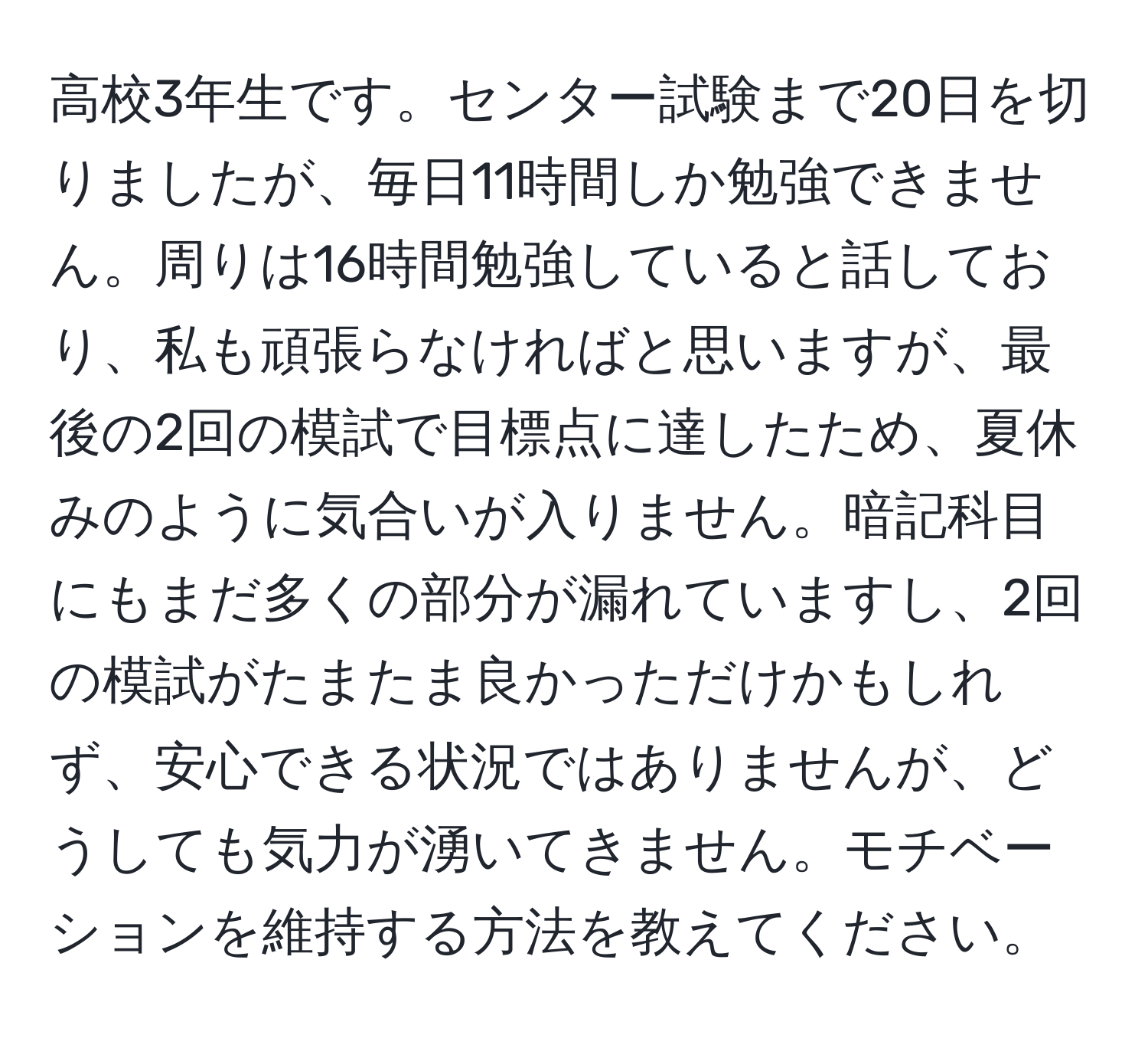 高校3年生です。センター試験まで20日を切りましたが、毎日11時間しか勉強できません。周りは16時間勉強していると話しており、私も頑張らなければと思いますが、最後の2回の模試で目標点に達したため、夏休みのように気合いが入りません。暗記科目にもまだ多くの部分が漏れていますし、2回の模試がたまたま良かっただけかもしれず、安心できる状況ではありませんが、どうしても気力が湧いてきません。モチベーションを維持する方法を教えてください。