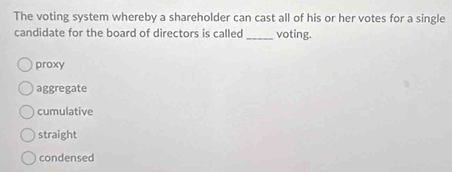 The voting system whereby a shareholder can cast all of his or her votes for a single
candidate for the board of directors is called _voting.
proxy
aggregate
cumulative
straight
condensed