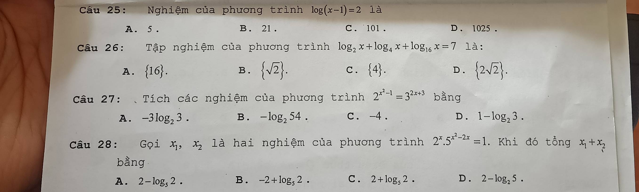 Nghiệm của phương trình log (x-1)=2 là
A. 5. B. 21. C. 101. D. 1025.
Câu 26: औ Tập nghiệm của phương trình log _2x+log _4x+log _16x=7 là:
A.  16. B.  sqrt(2). C .  4. D.  2sqrt(2). 
Câu 27: Tích các nghiệm của phương trình 2^(x^2)-1=3^(2x+3) bằng
A. -3log _23. B. -log _254. c. -4. D . 1-log _23. 
Câu 28: Gọi x_1, x_2 là hai nghiệm của phương trình 2^x.5^(x^2)-2x=1. Khi đó tổng x_1+x_2
bằng
A. 2-log _52. B . -2+log _52. C . 2+log _52. D . 2-log _25.