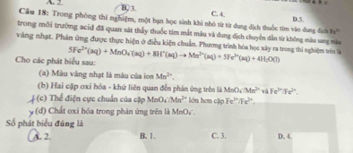 A - 2. B, 3. C. 4.
D. 5.
Câu 18: Trong phòng thí nghiệm, một bạn học sinh khi nhỏ từ từ dụng dịch thuốc tím văo dung địch 8c^2
trong mỗi trường acid đã quan sát thầy thuốc tim mắt màu và dung dịch chuyển dẫn từ không màu sang màu
vàng nhạt. Phản ứng được thực hiện ở điều kiện chuẩn. Phương trình hóa học xây ra trong thi nghiệm trên tả
Cho các phát biểu sau: 5Fe^(2+)(aq)+MnO_4'(aq)+8H^+(aq)to Mn^(2+)(aq)+5Fe^(3+)(aq)+4H_2O(l)
(a) Màu vàng nhạt là mâu của ion Mn^(2+). 
(b) Hai cập oxi hóa - khứ liên quan đến phản ứng trên là MnO_4/Mn^(2+) và Fe^(3+)/Fe^3.
t (c) * Thể điện cực chuẩn của cặp MnO4 Mm^2 lón hơn cập Fe²*/Fe² *.
y (d) # Chất oxi hóa trong phân ứng trên là MnO.
Số phát biểu đúng là
A. 2. B. 1. C. 3. D. 4.