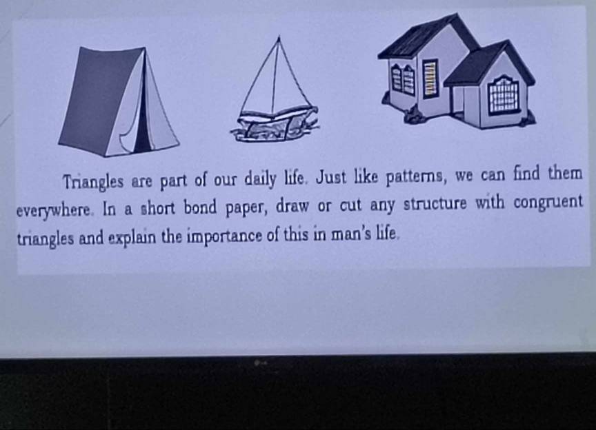 Triangles are part of our daily life. Just like patterns, we can find them 
everywhere. In a short bond paper, draw or cut any structure with congruent 
triangles and explain the importance of this in man’s life.