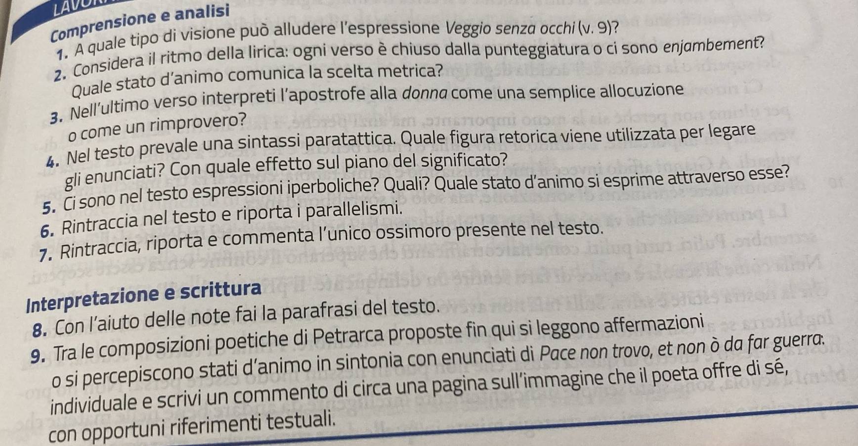 LAVOR 
Comprensione e analisi 
1. A quale tipo di visione può alludere l’espressione Veggio senza occhi (v.9) 7 
2. Considera il ritmo della lirica: ogni verso è chiuso dalla punteggiatura o ci sono enjumbement? 
Quale stato d’animo comunica la scelta metrica? 
3. Nell’ultimo verso interpreti l’apostrofe alla donna come una semplice allocuzione 
o come un rimprovero? 
4. Nel testo prevale una sintassi paratattica. Quale figura retorica viene utilizzata per legare 
gli enunciati? Con quale effetto sul piano del significato? 
5. Ci sono nel testo espressioni iperboliche? Quali? Quale stato d’animo si esprime attraverso esse? 
6. Rintraccia nel testo e riporta i parallelismi. 
7. Rintraccia, riporta e commenta l’unico ossimoro presente nel testo. 
Interpretazione e scrittura 
8. Con l’aiuto delle note fai la parafrasi del testo. 
9. Tra le composizioni poetiche di Petrarca proposte fin qui si leggono affermazioni 
o si percepiscono stati d’animo in sintonia con enunciati di Pace non trovo, et non ò da far guerra. 
individuale e scrivi un commento di circa una pagina sull’immagine che il poeta offre di sé, 
con opportuni riferimenti testuali.