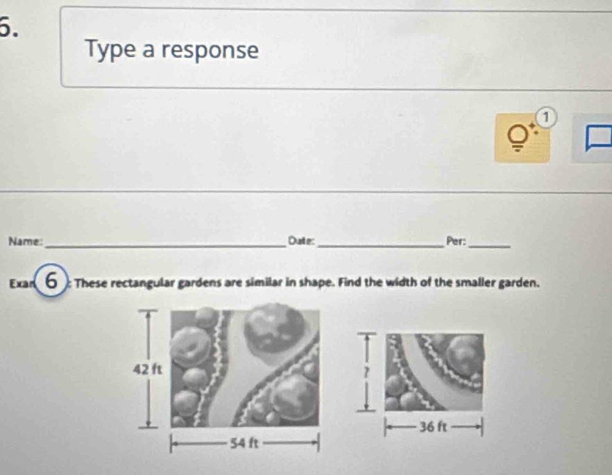 Type a response 
1 
Name:_ Durte: _Per:_ 
Exar 6 These rectangular gardens are similar in shape. Find the width of the smaller garden.